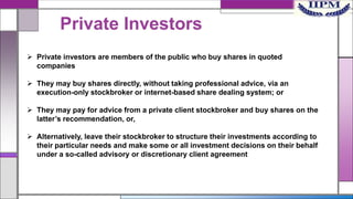 Private Investors
 Private investors are members of the public who buy shares in quoted
companies
 They may buy shares directly, without taking professional advice, via an
execution-only stockbroker or internet-based share dealing system; or
 They may pay for advice from a private client stockbroker and buy shares on the
latter’s recommendation, or,
 Alternatively, leave their stockbroker to structure their investments according to
their particular needs and make some or all investment decisions on their behalf
under a so-called advisory or discretionary client agreement

 