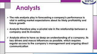 Analysts
 The role analysts play in forecasting a company’s performance is
vital in setting market expectations about its likely profitability and
future growth
 Analysts therefore play a pivotal role in the relationship between a
company and its investors
 Analysts strive to have as deep an understanding of a company, its
key drivers and macro influences as possible, which requires
regular access to the company’s management and ongoing direct
communication

 