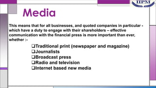 Media
This means that for all businesses, and quoted companies in particular which have a duty to engage with their shareholders – effective
communication with the financial press is more important than ever,
whether :-

Traditional print (newspaper and magazine)
Journalists
Broadcast press
Radio and television
Internet based new media

 