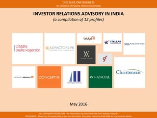 ONE SLIDE ONE BUSINESS
An initiative of Pyjama Partners Unlimited
NO COPYRIGHT PROTECTION – All information has been obtained from desktop research
DISCLAIMER – Please use the above data as per your discretion; the author cannot be held liable for any incorrect details
INVESTOR RELATIONS ADVISORY IN INDIA
(a compilation of 12 profiles)
May 2016
 