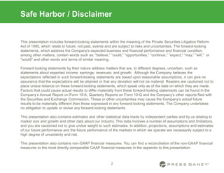 2
Safe Harbor / Disclaimer
This presentation includes forward-looking statements within the meaning of the Private Securities Litigation Reform
Act of 1995, which relate to future, not past, events and are subject to risks and uncertainties. The forward-looking
statements, which address the Company's expected business and financial performance and financial condition,
among other matters, contain words such as: “believe,” “could,” “opportunities,” “continue,” “expect,” “may,” “will,” or
“would” and other words and terms of similar meaning.
Forward-looking statements by their nature address matters that are, to different degrees, uncertain, such as
statements about expected income; earnings; revenues; and growth. Although the Company believes the
expectations reflected in such forward-looking statements are based upon reasonable assumptions, it can give no
assurance that the expectations will be attained or that any deviation will not be material. Readers are cautioned not to
place undue reliance on these forward-looking statements, which speak only as of the date on which they are made.
Factors that could cause actual results to differ materially from these forward-looking statements can be found in the
Company’s Annual Report on Form 10-K, Quarterly Reports on Form 10-Q and the Company’s other reports filed with
the Securities and Exchange Commission. These or other uncertainties may cause the Company’s actual future
results to be materially different than those expressed in any forward-looking statements. The Company undertakes
no obligation to update or revise any forward-looking statements.
This presentation also contains estimates and other statistical data made by independent parties and by us relating to
market size and growth and other data about our industry. This data involves a number of assumptions and limitations,
and you are cautioned not to give undue weight to such estimates. In addition, projections, assumptions and estimates
of our future performance and the future performance of the markets in which we operate are necessarily subject to a
high degree of uncertainty and risk.
This presentation also contains non-GAAP financial measures. You can find a reconciliation of the non-GAAP financial
measures to the most directly comparable GAAP financial measures in the appendix to this presentation.
 