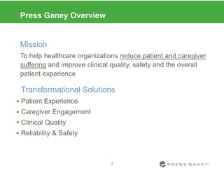 Press Ganey Overview
Mission
To help healthcare organizations reduce patient and caregiver
suffering and improve clinical quality, safety and the overall
patient experience
Transformational Solutions
Patient Experience
Caregiver Engagement
Clinical Quality
Reliability & Safety
3




 