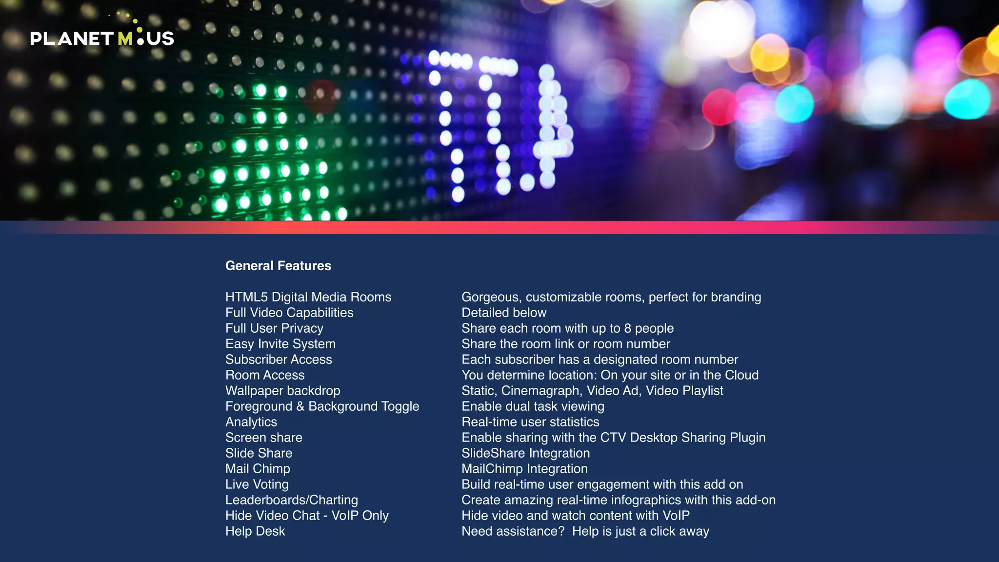 General Features
HTML5 Digital Media Rooms
Full Video Capabilities
Full User Privacy
Easy Invite System
Subscriber Access
Room Access
Wallpaper backdrop
Foreground & Background Toggle
Analytics
Screen share
Slide Share
Mail Chimp
Live Voting
Leaderboards/Charting
Hide Video Chat - VoIP Only
Help Desk
Gorgeous, customizable rooms, perfect for branding
Detailed below
Share each room with up to 8 people
Share the room link or room number
Each subscriber has a designated room number
You determine location: On your site or in the Cloud
Static, Cinemagraph, Video Ad, Video Playlist
Enable dual task viewing
Real-time user statistics
Enable sharing with the CTV Desktop Sharing Plugin
SlideShare Integration
MailChimp Integration
Build real-time user engagement with this add on
Create amazing real-time infographics with this add-on
Hide video and watch content with VoIP
Need assistance? Help is just a click away
 