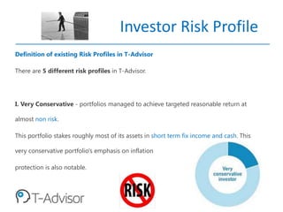 Investor Risk Profile
Definition of existing Risk Profiles in T-Advisor
There are 5 different risk profiles in T-Advisor.
I. Very Conservative - portfolios managed to achieve targeted reasonable return at
almost non risk.
This portfolio stakes roughly most of its assets in short term fix income and cash. This
very conservative portfolio's emphasis on inflation
protection is also notable.
 