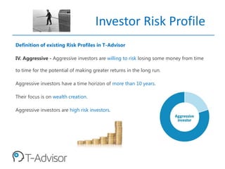 Investor Risk Profile
Definition of existing Risk Profiles in T-Advisor
IV. Aggressive - Aggressive investors are willing to risk losing some money from time
to time for the potential of making greater returns in the long run.
Aggressive investors have a time horizon of more than 10 years.
Their focus is on wealth creation.
Aggressive investors are high risk investors.
 