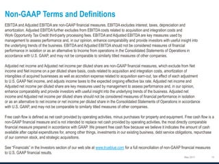 Non-GAAP Terms and Definitions
May 2017
EBITDA and Adjusted EBITDA are non-GAAP financial measures. EBITDA excludes interest, taxes, depreciation and
amortization. Adjusted EBITDA further excludes from EBITDA costs related to acquisition and integration costs and
Work Opportunity Tax Credit third-party processing fees. EBITDA and Adjusted EBITDA are key measures used by
management to assess performance and, in our opinion, enhance comparability and provide investors with useful insight into
the underlying trends of the business. EBITDA and Adjusted EBITDA should not be considered measures of financial
performance in isolation or as an alternative to Income from operations in the Consolidated Statements of Operations in
accordance with U.S. GAAP, and may not be comparable to similarly titled measures of other companies.
Adjusted net income and Adjusted net income per diluted share are non-GAAP financial measures, which exclude from Net
income and Net income on a per diluted share basis, costs related to acquisition and integration costs, amortization of
intangibles of acquired businesses as well as accretion expense related to acquisition earn-out, tax effect of each adjustment
to U.S. GAAP Net income, and adjusts income taxes to the expected ongoing effective tax rate. Adjusted net income and
Adjusted net income per diluted share are key measures used by management to assess performance and, in our opinion,
enhance comparability and provide investors with useful insight into the underlying trends of the business. Adjusted net
income and Adjusted net income per diluted share should not be considered measures of financial performance in isolation
or as an alternative to net income or net income per diluted share in the Consolidated Statements of Operations in accordance
with U.S. GAAP, and may not be comparable to similarly titled measures of other companies.
Free cash flow is defined as net cash provided by operating activities, minus purchases for property and equipment. Free cash flow is a
non-GAAP financial measure and is not intended to replace net cash provided by operating activities, the most directly comparable
financial measure prepared in accordance with GAAP. We present free cash flow because we believe it indicates the amount of cash
available after capital expenditures for, among other things, investments in our existing business, debt service obligations, repurchase
of our common stock, and strategic acquisitions.
See “Financials” in the Investors section of our web site at www.trueblue.com for a full reconciliation of non-GAAP financial measures
to U.S. GAAP financial results.
 