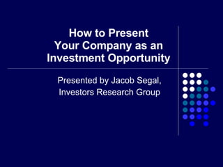 How to Present Your Company as an Investment Opportunity Presented by Jacob Segal, Investors Research Group 