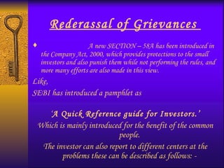 Rederassal of Grievances  A new SECTION – 58A has been introduced in the Company Act, 2000, which provides protections to the small investors and also punish them while not performing the rules, and more many efforts are also made in this view. Like,  SEBI has introduced a pamphlet as  ‘ A Quick Reference guide for Investors.’ Which is mainly introduced for the benefit of the common people. The investor can also report to different centers at the problems these can be described as follows: - 