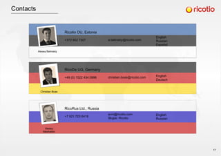Contacts
Alexey Belinskiy
Christian Boas
Alexey
Meshalkin
Ricotio OU, Estonia
+372 602 7307
RicoDe UG, Germany
+49 (0) 1522 434 0996
RicoRus Ltd., Russia
+7 921 723 6418
a.belinskiy@ricotio.com
christian.boas@ricotio.com
avm@ricotio.com
Skype: Ricotio
English
Russian
Español
English
Deutsch
English
Russian
17
 