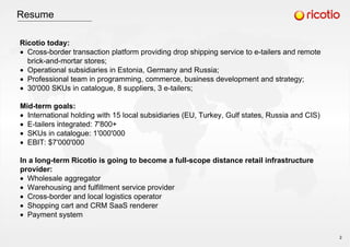 Resume
Ricotio today:
Cross-border transaction platform providing drop shipping service to e-tailers and remote
brick-and-mortar stores;
Operational subsidiaries in Estonia, Germany and Russia;
Professional team in programming, commerce, business development and strategy;
30'000 SKUs in catalogue, 8 suppliers, 3 e-tailers;
Mid-term goals:
International holding with 15 local subsidiaries (EU, Turkey, Gulf states, Russia and CIS)
E-tailers integrated: 7'800+
SKUs in catalogue: 1'000'000
EBIT: $7'000'000
In a long-term Ricotio is going to become a full-scope distance retail infrastructure
provider:
Wholesale aggregator
Warehousing and fulfillment service provider
Cross-border and local logistics operator
Shopping cart and СRM SaaS renderer
Payment system
2
 