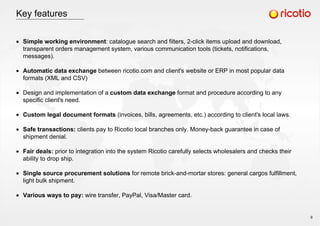 Key features
Simple working environment: catalogue search and filters, 2-click items upload and download,
transparent orders management system, various communication tools (tickets, notifications,
messages).
Automatic data exchange between ricotio.com and client's website or ERP in most popular data
formats (XML and CSV)
Design and implementation of a custom data exchange format and procedure according to any
specific client's need.
Custom legal document formats (invoices, bills, agreements, etc.) according to client's local laws.
Safe transactions: clients pay to Ricotio local branches only. Money-back guarantee in case of
shipment denial.
Fair deals: prior to integration into the system Ricotio carefully selects wholesalers and checks their
ability to drop ship.
Single source procurement solutions for remote brick-and-mortar stores: general cargos fulfillment,
light bulk shipment.
Various ways to pay: wire transfer, PayPal, Visa/Master card.
9
 