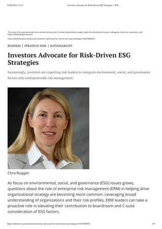 03/08/2022, 22:35 Investors Advocate for Risk-Driven ESG Strategies - WSJ
https://deloitte.wsj.com/articles/investors-advocate-for-risk-driven-esg-strategies-01627066927 1/8
As focus on environmental, social, and governance (ESG) issues grows,
questions about the role of enterprise risk management (ERM) in helping drive
organizational strategy are becoming more common. Leveraging broad
understanding of organizations and their risk profiles, ERM leaders can take a
proactive role in elevating their contribution to boardroom and C-suite
consideration of ESG factors.
This copy is for your personal, non-commercial use only. To order presentation-ready copies for distribution to your colleagues, clients or customers visit
https://www.djreprints.com.
https://deloitte.wsj.com/articles/investors-advocate-for-risk-driven-esg-strategies-01627066927
BUSINESS
 | 
STRATEGIC RISK
 | 
SUSTAINABILITY
Investors Advocate for Risk-Driven ESG
Strategies
Increasingly, investors are expecting risk leaders to integrate environment, social, and governance
factors into enterprisewide risk management.
Chris Ruggeri
 