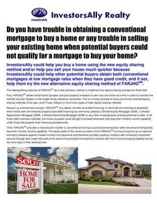 Do you have trouble in obtaining a conventional
mortgage to buy a home or any trouble in selling
your existing home when potential buyers could
not qualify for a mortgage to buy your home?
InvestorsAlly could help you buy a home using the new equity sharing
method and/or help you sell your house much quicker because
InvestorsAlly could help other potential buyers obtain both conventional
mortgages at low mortgage rates when they have good credit, and if not,
help them try the new alternative equity sharing method of FARJHOSM.
                                        SM
The distinguishing features of FARJHO        as a new business method to implement the equity sharing concept are three-fold:
              SM
First, FARJHO allows renter/home occupier and joint property investors to own only one home at a time in order to maintain the
sanctity and the freedom of the single family residence ownership. This is in sharp contrast to many community oriented equity
sharing methods of Co-ops, Land Trusts, Kibbutz or Commune types of older equity sharing methods.
                                              SM
Second, as a brand new concept, FARJHO only allows member level debt financing to eliminate the foreclosure possibility
which exists with conventional property level debt financing as commonly used by a Shared Equity Mortgage (SEM), a Shared
Appreciation Mortgage (SAM), a Shared Ownership Mortgage (SOM) or any other existing equity sharing schemes to date. In all
those older business methods, the home occupiers could still get foreclosed whenever they lose their monthly income capability
under those old property level financing arrangements.
               SM
Third, FARJHO provides a natural built-in buffer to conventional renting to avoid potential eviction when the tenants temporarily
                                                                                            SM
lose their monthly income capability. The equity stake of the renter/co-owner of the FARJHO structure could act as an optional
voluntary collateral against missed monthly rent payments and therefore provides property investors with enhanced investment
security through less credit risks and at the same time provides the tenants/co-owners with more home occupying stability during
the rainy days in their working lives.




            1-888-456-8881 x 888 http://www.InvestorsAlly.com                          info@investorsally.com
 