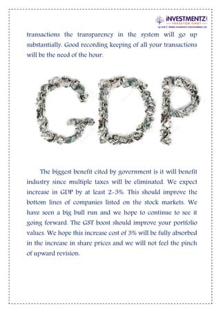 transactions the transparency in the system will go up
substantially. Good recording keeping of all your transactions
will be the need of the hour.
The biggest benefit cited by government is it will benefit
industry since multiple taxes will be eliminated. We expect
increase in GDP by at least 2-3%. This should improve the
bottom lines of companies listed on the stock markets. We
have seen a big bull run and we hope to continue to see it
going forward. The GST boost should improve your portfolio
values. We hope this increase cost of 3% will be fully absorbed
in the increase in share prices and we will not feel the pinch
of upward revision.
 