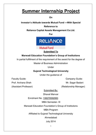 1
Summer Internship Project
On
Investor’s Attitude towards Mutual Fund ---With Special
Reference to
Reliance Capital Assets Management Co.Ltd.
For
Submitted To
Marwadi Education Foundation’s Group of Institutions
In partial fulfillment of the requirement of the award for the degree of
Master of Business Administration
Under
Gujarat Technological University
Under the guidance of
Faculty Guide: Company Guide:
Prof. Archana Shah Mr. Sagar Badani
(Assistant Professor) (Relationship Manager)
Submitted By:
Dhaval Manvar
Enrolment No: 138270592083
MBA Semester- III
Marwadi Education Foundation‟s Group of Institutions
MBA Program
Affiliated to Gujarat Technological University
Ahmedabad
July 2014
 