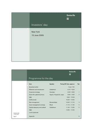 ab
                     Investors’ day

                     New York
                     15 June 2005




                                                                                   ab
                 Programme for the day

                 Item                           Speaker             Timing (NY time, approx.)   Tab

                 Breakfast buffet                                                 From 7:45

                 Welcome and introduction       Godbehere                        8:15 – 8:20

                 Corporate strategy             Coomber                         8:20 – 8:50      1

                 Swiss Re’s global business     Aigrain, Fitzpatrick, Lippe     8:50 – 9:50      2

                 Q&A                                                           9:50 – 10:20

                 Coffee break                                                 10:20 – 10:45

                 Risk management                Mumenthaler                   10:45 – 11:15      3

                 Asset management strategy      Meuli                         11:15 – 11:45      4

                 Capital adequacy and outlook   Godbehere                     11:45 – 12:05      5

                 Q&A                                                          12:05 – 12:45

Investors' day   Lunch (optional)
15.06.2005

Page 2           Appendix                                                                        6
 