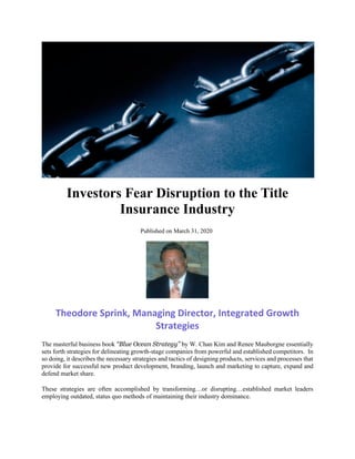 Investors Fear Disruption to the Title
Insurance Industry
Published on March 31, 2020
Theodore Sprink, Managing Director, Integrated Growth
Strategies
The masterful business book “Blue Ocean Strategy” by W. Chan Kim and Renee Mauborgne essentially
sets forth strategies for delineating growth-stage companies from powerful and established competitors. In
so doing, it describes the necessary strategies and tactics of designing products, services and processes that
provide for successful new product development, branding, launch and marketing to capture, expand and
defend market share.
These strategies are often accomplished by transforming…or disrupting…established market leaders
employing outdated, status quo methods of maintaining their industry dominance.
 