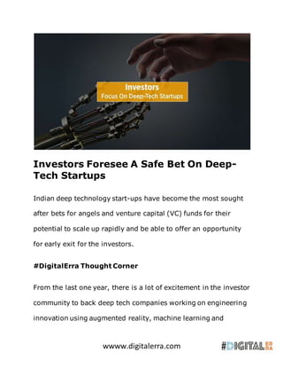 wwww.digitalerra.com
Investors Foresee A Safe Bet On Deep-
Tech Startups
Indian deep technology start-ups have become the most sought
after bets for angels and venture capital (VC) funds for their
potential to scale up rapidly and be able to offer an opportunity
for early exit for the investors.
#DigitalErra Thought Corner
From the last one year, there is a lot of excitement in the investor
community to back deep tech companies working on engineering
innovation using augmented reality, machine learning and
 