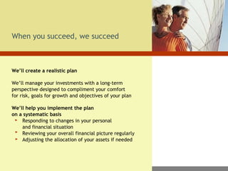 When you succeed, we succeed We’ll create a realistic plan We’ll manage your investments with a long-term perspective designed to compliment your comfort  for risk, goals for growth and objectives of your plan We’ll help you implement the plan  on a systematic basis   Responding to changes in your personal    and financial situation   Reviewing your overall financial picture regularly   Adjusting the allocation of your assets if needed 