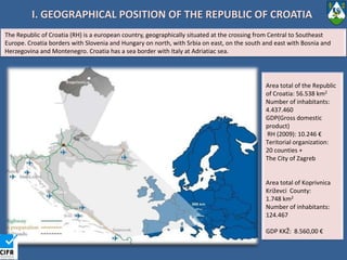 I. GEOGRAPHICAL POSITION OF THE REPUBLIC OF CROATIA TheRepublicof Croatia (RH) is a europeancountry, geographicallysituated at thecrossingfrom Central to Southeast Europe. Croatia borderswithSloveniaandHungary on north, withSrbia on east, on thesouthand east withBosniaandHerzegovinaandMontenegro. Croatia has a seaborderwith Italy at Adriatiacsea. Area total oftheRepublicof Croatia: 56.538 km2 Numberofinhabitants: 4.437.460GDP(Grossdomesticproduct) RH (2009): 10.246 €Teritorialorganization: 20 counties + The City of ZagrebArea total of Koprivnica Križevci  County: 1.748 km2Numberofinhabitants: 124.467 GDP KKŽ:  8.560,00 €