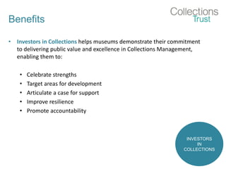 Benefits
• Investors in Collections helps museums demonstrate their commitment
to delivering public value and excellence in Collections Management,
enabling them to:
• Celebrate strengths
• Target areas for development
• Articulate a case for support
• Improve resilience
• Promote accountability
INVESTORS
IN
COLLECTIONS
 