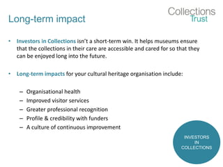 Long-term impact
• Investors in Collections isn’t a short-term win. It helps museums ensure
that the collections in their care are accessible and cared for so that they
can be enjoyed long into the future.
• Long-term impacts for your cultural heritage organisation include:
– Organisational health
– Improved visitor services
– Greater professional recognition
– Profile & credibility with funders
– A culture of continuous improvement
INVESTORS
IN
COLLECTIONS
 