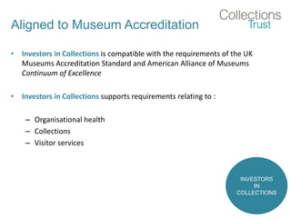 Aligned to Museum Accreditation
• Investors in Collections is compatible with the requirements of the UK
Museums Accreditation Standard and American Alliance of Museums
Continuum of Excellence
• Investors in Collections supports requirements relating to :
– Organisational health
– Collections
– Visitor services
INVESTORS
IN
COLLECTIONS
 