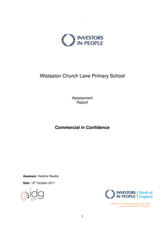 .




            Wistaston Church Lane Primary School



                                 Assessment
                                   Report




                          Commercial in Confidence




Assessor: Heather Beattie

Date: 18th October 2011




                                                     Investors in People delivered by idg official
                                                               partner for the North of England.



                                     1
 