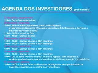 AGENDA DOS INVESTIDORES (preliminares)
27 de janeiro, segunda-feira
12:00 - Cerimônia de Abertura;
28 de janeiro, terça-feira
10:00 - Abertura Startup&Makers Camp, Palco Hypatia
e Maratona de Negócios (Educação, Jornalismo 2.0, Comércio e Serviços e
Empreendedorismo Social)
11:00 – 16:00 - Investors Day
16:30 – 19:00 - Startup pitches
29 de janeiro, quarta-feira
14:00 – 18:00 - Startup pitches e 1to1 meetings
10:00 – 18:00 - Startup pitches e 1to1 meetings
30 de janeiro, quinta-feira
10:00 – 18:00 - Startup pitches e 1to1 meetings
31 de janeiro, sexta-feira
10:00 – 18:00 - Startup pitches e 1to1 meetings
10:00 - Dia do tema “Financiamento” no Palco Hypatia, com palestras e
workshops direcionadas para o tema formas de financiamento e investidores.
01 de fevereiro, domingo
10:00 – 14:00 - Pitches finais da Maratona de Negócios, com participação de
investidores na banca e escolha dos vencedores.

 