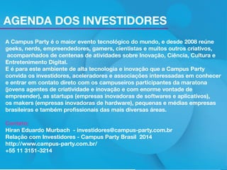 AGENDA DOS INVESTIDORES
A Campus Party é o maior evento tecnológico do mundo, e desde 2008 reúne
geeks, nerds, empreendedores, gamers, cientistas e muitos outros criativos,
acompanhados de centenas de atividades sobre Inovação, Ciência, Cultura e
Entretenimento Digital.
E é para este ambiente de alta tecnologia e inovação que a Campus Party
convida os investidores, aceleradores e associações interessadas em conhecer
e entrar em contato direto com os campuseiros participantes da maratona
(jovens agentes de criatividade e inovação e com enorme vontade de
empreender), as startups (empresas inovadoras de softwares e aplicativos),
os makers (empresas inovadoras de hardware), pequenas e médias empresas
brasileiras e também profissionais das mais diversas áreas.
Contato:
Hiran Eduardo Murbach - investidores@campus-party.com.br
Relação com Investidores - Campus Party Brasil 2014
http://www.campus-party.com.br/
+55 11 3151-3214
Inscrições pelo link http://www.campus-party.com.br/2014/investidores.html

 