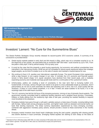 SEI Investment Management Unit
Commentary
Economic Outlook
Second Quarter 2012
By: James R. Solloway, CFA, Managing Director, Senior Portfolio Manager




 Investors’ Lament: “No Cure for the Summertime Blues”

 The Global Portfolio Strategies Group recently released its second-quarter 2012 economic outlook. A summary of its
 conclusions is provided below:
          Global equity markets peaked in early April and fell sharply in May, which was not a complete surprise to us. At
                                                                                       1
          the beginning of the quarter, we speculated that an exuberant S&P 500 Index could reverse by up to 10%. From
          the peak in early April, it fell by almost exactly 10% by early June.
          It could be the case that this presents a good buying opportunity, but economic and political uncertainties have
          intensified in the intervening months. While we are not compelled to reduce equity exposures below their strategic
          target weights, we do think it is better to err on the side of caution and maintain a neutral stance for now.
          We continue to favor U.S. equities over international, especially Europe. The recent European Union agreement,
          while a step forward, is not a game changer in our view. In contrast, the U.S. economy and financial system
          remain in fairly decent shape, U.S. equity valuations have declined from their recent peak, and a modestly
          expanding economy and moderate earnings growth bode well for a continuation of the cyclical bull market.
          Unfortunately, politics are creating a level of uncertainty in the near term that is trumping bullish U.S.
          fundamentals. In Europe, serious thought now needs to be given to once-unthinkable break-up scenarios. And if
          policymakers do not act to avert automatic tax hikes and spending cuts in 2013, the U.S. could quickly fall into
          recession. If there is a bull market anywhere, it is in fear. If there are asset bubbles to be found, it is in the
          sovereign debt of the safe-haven countries.
          The U.K. economy has felt the full force of the slumping eurozone, coming on top of domestic fiscal austerity. The
          government recently committed itself to additional liquidity injections and a targeted fiscal stimulus. Fortunately,
          inflation is finally ebbing from the stubbornly high rates of last year, providing the needed flexibility to respond
          more forcefully to the slowdown.
          Emerging markets have gone through a soft patch, partially owing to a triple dose of trouble, including falling trade
          with Europe, falling trade among emerging countries, and tighter trade credit as stressed commercial banks cut
          back their lending exposures. The sharp currency depreciation experienced by many emerging countries,
          combined with aggressive monetary policy actions, should provide a boost to these economies in the months
          ahead.
          Emerging market investors have faced harsh challenges during the past quarter, grappling with slowing growth
          and severe declines in local currencies. Emerging market equities are starting to look cheap on the basis of

 1 Standard & Poor’s 500 Stock Index (S&P 500): An index comprised of 500 widely held common stocks considered to be representative of the U.S.
 stock market in general. The S&P 500 is often used as a benchmark for equity fund performance.

 © 2012 SEI                                                                                                                                       1
 