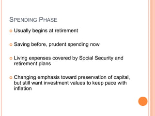 SPENDING PHASE
   Usually begins at retirement

   Saving before, prudent spending now

   Living expenses covered by Social Security and
    retirement plans

   Changing emphasis toward preservation of
    capital, but still want investment values to keep
    pace with inflation
 
