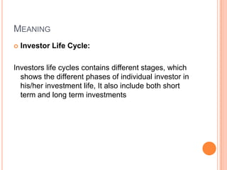 MEANING
   Investor Life Cycle:

Investors life cycles contains different stages, which
  shows the different phases of individual investor in
  his/her investment life, It also include both short
  term and long term investments
 