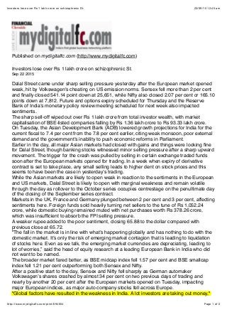 23/09/15 12:45 amInvestors lose over Rs 1 lakh crore on schizophrenic St.
Page 1 of 2http://www.mydigitalfc.com/print/594054
Published on mydigitalfc.com (http://www.mydigitalfc.com)
Investors lose over Rs 1 lakh crore on schizophrenic St.
Sep 22 2015
Dalal Street came under sharp selling pressure yesterday after the European market opened
weak, hit by Volkswagen's cheating on US emission norms. Sensex fell more than 2 per cent
and ﬁnally closed 541.14 point down at 25,651, while Nifty also closed 2.07 per cent or 165.10
points down at 7,812. Future and options expiry scheduled for Thursday and the Reserve
Bank of India’s monetary policy review meeting scheduled for next week also impacted
sentiments.
The sharp sell-off wiped out over Rs 1 lakh crore from total investor wealth, with market
capitalisation of BSE-listed companies falling by Rs 1.36 lakh crore to Rs 93.33 lakh crore.
On Tuesday, the Asian Development Bank (ADB) lowered growth projections for India for the
current ﬁscal to 7.4 per cent from the 7.8 per cent earlier, citing weak monsoon, poor external
demand and the government’s inability to push economic reforms in Parliament.
Earlier in the day, all major Asian markets had closed with gains and things were looking ﬁne
for Dalal Street, though banking stocks witnessed minor selling pressure after a sharp upward
movement. The trigger for the crash was pulled by selling in certain exchange traded funds
soon after the European markets opened for trading. In a week when expiry of derivative
contract is set to take place, any small selling leads to higher dent on stock prices and this
seems to have been the case in yesterday’s trading.
While the Asian markets are likely to open weak in reaction to the sentiments in the European
and US markets, Dalal Street is likely to open with marginal weakness and remain volatile
through the day as rollover to the October series occupies centrestage on the penultimate day
of the closing of the September series contract.
Markets in the UK, France and Germany plunged between 2 per cent and 3 per cent, affecting
sentiments here. Foreign funds sold heavily turning net sellers to the tune of Rs 1,052.24
crore, while domestic buying remained muted with net purchases worth Rs 378.26 crore,
which was insufﬁcient to absorb the FPI selling pressure.
A weaker rupee added to the poor sentiment, closing 65.88 to the dollar compared with
previous close at 65.72.
"The fall in the market is in line with what’s happening globally and has nothing to do with the
domestic market. It’s only the risk of emerging market contagion that is leading to liquidation
of stocks here. Even as we talk, the emerging market currencies are depreciating, leading to
lot of worries,” said the head of equity research at a leading European Bank in India who did
not want to be named.
The broader market fared better, as BSE midcap index fell 1.57 per cent and BSE smallcap
index fell 1.21 per cent outperforming both Sensex and Nifty.
After a positive start to the day, Sensex and Nifty fell sharply as German automaker
Volkswagen’s shares crashed by almost 34 per cent on two previous days of trading and
nearly by another 20 per cent after the European markets opened on Tuesday, impacting
major European indices, as major auto company stocks fell across Europe.
"Global factors have resulted in the weakness in India. A lot investors are taking out money,"
 