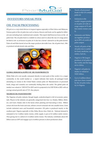 OIL PALM PROCESSING
Oil pal m is a crop which thrives in tropical regions especially in West Africa and Malaysia.
Various parts of the oil palm tree such as leaves, flowers and fruits can be applied to differ-
ent uses including food, medicinal and cosmetic. This report shall however focus on the oil
palm fruit. The oil palm fruit is a reddish in colour and it is about the size of a large plum.
Its flesh is rich in oil known as palm oil. It also has a kernel referred to as the palm kennel.
Palm oil and Palm kernel oil are the major products derivable from the oil palm fruit.. Oth-
er products include kernel cake and fibre.
GLOBAL DEMAND & SUPPLY OF OIL PALM PRODUCTS
While Palm oil is not usually consumed directly in most parts of the world, it is a major
commodity in the world market as a report indicates that nearly all packaged foods
(including ice cream) in the United States contain palm oil. Manufacturers of processed
foods, drugs and cosmetics are continually finding these oils useful. The global palm oil
market was valued at USD 65.73 in 2015 and it is projected to be USD 92.84 in 2021 with an
average annual growth rate of 7.2%. Key players
NIGERIAN OIL PALM INDUSTRY
The Nigerian oil palm industry though largely underdeveloped is full of economic poten-
tials. Players in the industry are generally categorised into four viz. Estates, Millers, Refin-
ers, and Users. Estates refer to the farms where planting and harvesting is done, Millers
extract oils from the fruits and nuts, refiners convert extracted oils into useable forms. Users
include industrial users and household consumers. Oil palm is produced mainly in the
southern part Nigeria especially in Edo, Delta, Rivers, Imo, Ondo etc. National demand is
estimated to be 2 million metric tonnes, while supply is put at 0.6 million metric tonnes.
Thus giving rise to a deficit of 1.4 million metric tonnes. The industry contributes about 221
billion naira to GDP and engages up to 4 million persons in direct production alone.
• Nearly all processed
foods in the US contain
palm oil.
• Indonesia is the
world’s largest produc-
er of palm oil with av-
erage output of 31 mil-
lion metric tonnes year-
ly.
• Indonesia and Malay-
sia together produce
up to 85% of world oil
palm output.
• Nearly all parts of the
oil palm tree is useful
for food, medicine, cos-
metics, fuel etc..
• Nigeria is 5th largest
producer of oil palm in
the world, and the larg-
est in Africa.
• Nigeria’s oil palm in-
dustry is valued at
N221 billion.
• Up to 4 million direct
jobs have been created
by the oil palm indus-
try in Nigeria.
INVESTORS SNEAK PEEK
 