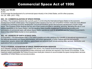 Commercial Space Act of 1998
Public Law 105-303
An Act
To encourage the development of a commercial space industry in the United States, and for other purposes.
Oct. 28, 1998 - [H.R. 1702]
SEC. 101. COMMERCIALIZATION OF SPACE STATION.
(a) Policy.--The Congress declares that a priority goal of constructing the International Space Station is the economic
development of Earth orbital space. The Congress further declares that free and competitive markets create the most efficient
conditions for promoting economic development, and should therefore govern the economic development of Earth orbital
space. The Congress further declares that the use of free market principles in operating, servicing, allocating the use of, and
adding capabilities to the Space Station, and the resulting fullest possible engagement of commercial providers and
participation of commercial users, will reduce Space Station operational costs for all partners and the Federal Government's
share of the United States burden to fund operations.
SEC. 107. SOURCES OF EARTH SCIENCE DATA.
(a) Acquisition.--The Administrator shall, to the extent possible and while satisfying the scientific or educational requirements of
the National Aeronautics and Space Administration, and where appropriate, of other Federal agencies and scientific
researchers, acquire, where cost- effective, space-based and airborne Earth remote sensing data, services, distribution, and
applications from a commercial provider.
TITLE II--FEDERAL ACQUISITION OF SPACE TRANSPORTATION SERVICES
(a) In General.--Except as otherwise provided in this section, the Federal Government shall acquire space transportation
services from United States commercial providers whenever such services are required in the course of its activities. To the
maximum extent practicable, the Federal Government shall plan missions to accommodate the space transportation services
capabilities of United States commercial providers.
 