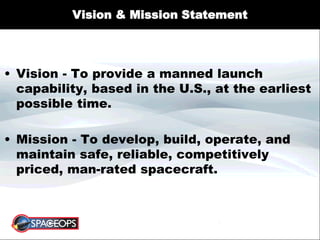 Vision & Mission Statement
• Vision - To provide a manned launch
capability, based in the U.S., at the earliest
possible time.
• Mission - To develop, build, operate, and
maintain safe, reliable, competitively
priced, man-rated spacecraft.
 