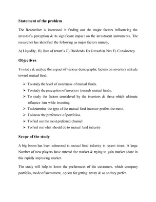 Statement of the problem
The Researcher is interested in finding out the major factors influencing the
investor’s perception & its significant impact on the investment instruments. The
researcher has identified the following as major factors namely,
A) Liquidity, B) Rate of return’s C) Dividends D) Growth in Nav E) Consistency
Objectives
To study & analyze the impact of various demographic factors on investors attitude
toward mutual fund.
 To study the level of awareness of mutual funds.
 To study the perception of investors towards mutual funds.
 To study the factors considered by the investors & those which ultimate
influence him while investing.
 To determine the type of the mutual fund investor prefers the most.
 To know the preference of portfolios.
 To find out the most preferred channel
 To find out what should do to mutual fund industry
Scope of the study
A big boom has been witnessed in mutual fund industry in recent times. A large
Number of new players have entered the market & trying to gain market share in
this rapidly improving market.
The study will help to know the preferences of the customers, which company
portfolio, mode of investment, option for getting return & so on they prefer.
 