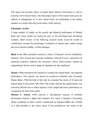 This paper also provides future of mutual funds industry information as well as
awareness level mutual funds. Also this project report of the mutual funds gives an
outlook to management as to how mutual funds are performing in the market
situation as a result what may be the future of this industry.
Literature review
A large number of studies on the growth and financial performance of Mutual
funds have been carried out during the past, in the developed and developing
countries. Brief reviews of the following research works reveal the wealth of
contributions towards the performance evaluation of mutual fund, market timing
and stockselection abilities of fund managers.
Black et al. 2006 examined customer’s choice of financial services distribution
channels. They showed that customer confidence, lifestyle Factors, motivations &
emotional responses influence the customer’s choice while product, channel &
organizational factors such as image & reputation are also significant.
Sharpe (1966) introduced the measure to evaluate the mutual funds’ risk-adjusted
performance. The measure was known as reward-to-variability ratio (Currently
Sharpe Ratio). With the help of this ratio he evaluated the return of 34 open-end
mutual funds in the period 1945-1963. The results showed the capital market was
extremely efficient due to which majority of the sample had lower performance as
compared to the Dow Jones Index.
Michael C. Jensen (1967) derived a risk-adjusted measure of portfolio
performance (Jensen’s alpha) that estimates how much a manager’s forecasting
ability contributes to fund’s returns. Asindicated by Statman (2000), the e SDAR
of a fund portfolio is the excess return of the portfolioover the return of the
 