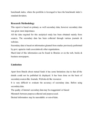 benchmark index, where the portfolio is leveraged to have the benchmark index’s
standard deviation.
Research Methodology
This report is based on primary as well secondary data, however secondary data
was given more importance.
All the data required for this analytical study has been obtained mainly from
sources. The secondary data has been collected through various journals &
websites.
Secondary data is based on information gleaned from studies previously performed
by govt. agencies trade association & other organizations.
Much kind of this information can be found in libraries or on the web, books &
business newspapers.
Limitation
Apart from Details about mutual funds it has some limitations due to that all the
details could not be published & displayed. It has been done on the basis of
secondarysources like Journals, Websites & like resources
It is very difficult to evaluate the accuracy of secondary data. Before using
secondarydata.
The quality of internal secondary data may be exaggerated or biased
Mismatch between purposecollected and purposeused.
Desired information may be unavailable or out-of-date.
 