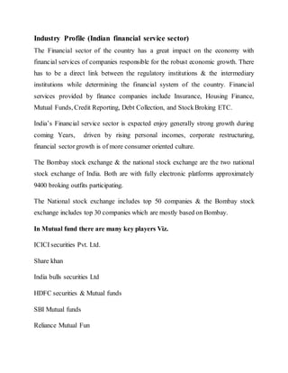 Industry Profile (Indian financial service sector)
The Financial sector of the country has a great impact on the economy with
financial services of companies responsible for the robust economic growth. There
has to be a direct link between the regulatory institutions & the intermediary
institutions while determining the financial system of the country. Financial
services provided by finance companies include Insurance, Housing Finance,
Mutual Funds, Credit Reporting, Debt Collection, and StockBroking ETC.
India’s Financial service sector is expected enjoy generally strong growth during
coming Years, driven by rising personal incomes, corporate restructuring,
financial sectorgrowth is of more consumer oriented culture.
The Bombay stock exchange & the national stock exchange are the two national
stock exchange of India. Both are with fully electronic platforms approximately
9400 broking outfits participating.
The National stock exchange includes top 50 companies & the Bombay stock
exchange includes top 30 companies which are mostly based on Bombay.
In Mutual fund there are many key players Viz.
ICICI securities Pvt. Ltd.
Share khan
India bulls securities Ltd
HDFC securities & Mutual funds
SBI Mutual funds
Reliance Mutual Fun
 