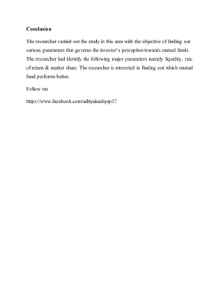 Conclusion
The researcher carried out the study in this area with the objective of finding out
various parameters that governs the investor’s perception towards mutual funds.
The researcher had identify the following major parameters namely liquidity, rate
of return & market share. The researcher is interested in finding out which mutual
fund performs better.
Follow me
https://www.facebook.com/adityakashyap17
 