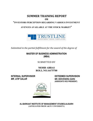 SUMMER TRAINING REPORT
ON
“INVESTORS PERCEPTION REGARDING VARIOUS INVESTMENT
AVENUES AVAILABLE AT THE STOCK MARKET”
Submitted in the partial fulfillment for the award of the degree of
MASTER OF BUSINESS ADMINISTRATION
(MBA)
SUBMITTED BY
MOHD ABBAS
ROLL.NO.16175700
INTERNAL SUPERVISIOR ESTEEMED SUPERVISION
MR. ATIF SALAR MR. DEEVENDRA GARG
(ASSOCIATE VICE PRESIDENT)
AL-BARKAAT INSTITUTE OF MANAGEMENT STUDIES,ALIGARH
(AFFILIATED FROM AKTU UNIVERSITY)
 