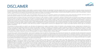 DISCLAIMER
This presentation and any materials distributed or made available in connection herewith (collectively, the “presentation”) have been prepared solely for your use and benefit for information purposes only and are the
sole responsibility of Akciju sabiedrība "Attīstības finanšu institūcija ALTUM" (the “Company”), and have not been verified, approved or endorsed by any lead manager, bookrunner, underwriter or adviser retained by the
Company. This presentation do not contain all of the information that is material to an investor. By accessing, downloading, reading or otherwise making available to yourself any content of the presentation, in whole or
in part, you agree to be bound by the following limitations and accept the terms and conditions as set out below.
You are only authorized to view, print and retain a copy of the presentation solely for your own use. No information contained in the presentation may be copied, photocopied, duplicated, reproduced, passed on,
redistributed, published, exhibited or the contents otherwise divulged, released or disseminated, directly or indirectly, in whole or in part, in any form by any means and for any purpose.
The presentation does not constitute or form part of, and should not be construed as, an offer, solicitation or invitation to subscribe for, underwrite or otherwise acquire, any securities of the Company or any member of
its group nor should it or any part of it form the basis of, or be relied on in connection with, any contract to purchase or subscribe for any securities of the Company or any member of its group, nor shall it or any part of
it form the basis of or be relied on in connection with any contract or commitment whatsoever. If any such offer or invitation is made, it will be done pursuant to separate and distinct documentation in the form of a
prospectus and any decision to purchase or subscribe for any securities pursuant to such offer or invitation should be made solely on the basis of such prospectus and not this presentation. Any person considering the
purchase of any securities of the Company must inform himself or herself independently before taking any investment decision. By accessing this presentation the recipients will be deemed to represent that they possess,
either individually or through their advisers, sufficient investment expertise to understand the risks involved in any purchase or sale of any financial instrument or any other information contained herein. This presentation
should not be construed as legal, tax, investment or other advice and any recipient is strongly advised to seek their own independent advice in respect of any related investment, financial, legal, tax, accounting or
regulatory considerations.
The presentation has been provided to you solely for your information and background and is subject to amendment. Further, the information in this presentation has been compiled based on information from a
number of sources and reflects prevailing conditions as of its date, which are subject to change. The information in this presentation is subject to verification, completion and change without notice and the Company is
not under any obligation to update or keep current the information contained herein. Accordingly, no representation or warranty, express or implied, is made or given by or on behalf of the Company or any of their
respective members, directors, officers, advisers or employees or any other person as to the accuracy, completeness or fairness of the information or opinions contained in this presentation, and any reliance you place
on such information or opinions will be at your sole risk. Neither the Company nor any of its respective members, directors, officers, advisers or employees nor any other person accepts any liability whatsoever for any
loss howsoever arising, directly or indirectly, from any use of this presentation or its contents or otherwise arising in connection therewith.
This presentation includes "forward-looking statements," which include all statements other than statements of historical facts, and involve known and unknown risks, uncertainties and other important factors beyond the
Company’s control that could cause the actual results, performance or achievements of the Company to be materially different from future results, performance or achievements expressed or implied by such forward-
looking statements. Such forward-looking statements are based on numerous assumptions regarding the Company’s present and future business strategies and the environment in which the Company will operate in the
future. By their nature, forward-looking statements involve risks and uncertainties because they relate to events and depend on circumstances that may or may not occur in the future. Accordingly, any reliance you place
on such forward-looking statements will be at your sole risk. These forward-looking statements speak only as at the date as of which they are made. Past performance of the Company cannot be relied on as a guide to
future performance. No statement in this presentation is intended to be a profit forecast.
This presentation is not directed to, or intended for distribution to or use by, any person or entity that is a citizen or resident or located in any locality, state, country or other jurisdiction where such distribution,
publication, availability or use would be contrary to law or regulation or which would require any registration or licensing within such jurisdiction. THIS PRESENTATION IS NOT FOR PUBLICATION, RELEASE OR
DISTRIBUTION, DIRECTLY OR INDIRECTLY, INTO THE UNITED STATES, AUSTRALIA, JAPAN, HONG KONG, SOUTH AFRICA, SINGAPORE OR ANY OTHER JURISDICTION IN WHICH SUCH PUBLICATION, RELEASE OR
DISTRIBUTION WOULD BE UNLAWFUL. This presentation and the information contained herein are not an offer of securities for sale in the United States. No securities have been or will be registered under the U.S.
Securities Act of 1933, as amended (the “Securities Act”) or with any securities regulatory authority of any state or other jurisdiction of the United States and securities may not be offered, sold or delivered within the
United States except pursuant to an exemption from, or in a transaction not subject to, the registration requirements of the Securities Act and applicable state securities laws and may only be sold outside of the United
States in reliance on Regulation S under the Securities Act and otherwise in compliance with all applicable laws and regulations in each country or jurisdiction in which any such offer, sale or delivery of securities is made.
The Company does not intend to register or to conduct a public offering of any securities in the United States. This presentation and its contents may not be viewed by persons within the United States (within the
meaning of Regulation S under the Securities Act).
 