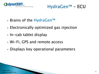 TSX:V DYA
www.dynaCERT.com
 Brains of the HydraGen™
 Electronically optimized gas injection
 In-cab tablet display
 Wi-Fi, GPS and remote access
 Displays key operational parameters
11
 