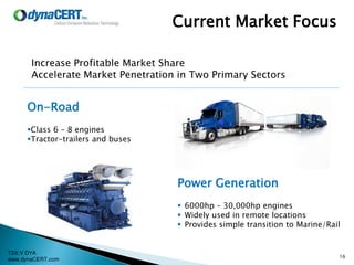TSX:V DYA
www.dynaCERT.com
16
Current Market Focus
On-Road
Class 6 – 8 engines
Tractor-trailers and buses
Power Generation
 6000hp – 30,000hp engines
 Widely used in remote locations
 Provides simple transition to Marine/Rail
Increase Profitable Market Share
Accelerate Market Penetration in Two Primary Sectors
 