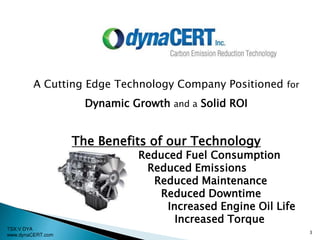 TSX:V DYA
www.dynaCERT.com
3
A Cutting Edge Technology Company Positioned for
Dynamic Growth and a Solid ROI
The Benefits of our Technology
Reduced Fuel Consumption
Reduced Emissions
Reduced Maintenance
Reduced Downtime
Increased Engine Oil Life
Increased Torque
 