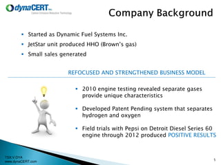 TSX:V DYA
www.dynaCERT.com
 Started as Dynamic Fuel Systems Inc.
 JetStar unit produced HHO (Brown’s gas)
 Small sales generated
 2010 engine testing revealed separate gases
provide unique characteristics
 Developed Patent Pending system that separates
hydrogen and oxygen
 Field trials with Pepsi on Detroit Diesel Series 60
engine through 2012 produced POSITIVE RESULTS
REFOCUSED AND STRENGTHENED BUSINESS MODEL
5
 