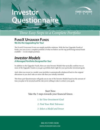 Investor
Questionnaire
      Three Easy Steps to a Complete Portfolio
FundX upgrader Funds
We Do the Upgrading for You!
The FundX Upgrader Funds are simple portfolio solutions. With the four Upgrader Funds of
funds, you can access a complete portfolio of what we believe are the top performing mutual funds
available — in one simple purchase.


Investor Models
A Managed Portfolio Designed for You!
In addition to the Upgrader Funds, there are nine Investor Models that tactically combine two or
more of the Upgrader Funds so you get a portfolio that’s right for your particular investment goals.

And, when you invest in a model, your portfolio is automatically rebalanced back to the original
allocations so you don’t take on more risk than you initially intended.

This three-part Questionnaire will guide you to one of the Investor Models based on the amount of
time you plan to be invested and the risk you’re willing to take to achieve your goals.




                                     Start Now:
                   Take the 3 steps towards your financial future.

                                1. Set Your Investment Goal
                                2. Find Your Risk Tolerance
                                3. Select a Model and Invest




                                     866-455-FUND (3638)
                                   WWW.UPGRADERFUNDS.COM
 
