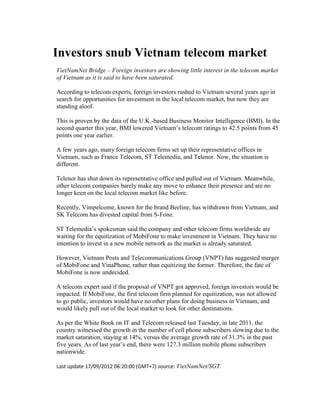 Investors snub Vietnam telecom market
VietNamNet Bridge – Foreign investors are showing little interest in the telecom market
of Vietnam as it is said to have been saturated.

According to telecom experts, foreign investors rushed to Vietnam several years ago in
search for opportunities for investment in the local telecom market, but now they are
standing aloof.

This is proven by the data of the U.K.-based Business Monitor Intelligence (BMI). In the
second quarter this year, BMI lowered Vietnam’s telecom ratings to 42.5 points from 45
points one year earlier.

A few years ago, many foreign telecom firms set up their representative offices in
Vietnam, such as France Telecom, ST Telemedia, and Telenor. Now, the situation is
different.

Telenor has shut down its representative office and pulled out of Vietnam. Meanwhile,
other telecom companies barely make any move to enhance their presence and are no
longer keen on the local telecom market like before.

Recently, Vimpelcome, known for the brand Beeline, has withdrawn from Vietnam, and
SK Telecom has divested capital from S-Fone.

ST Telemedia’s spokesman said the company and other telecom firms worldwide are
waiting for the equitization of MobiFone to make investment in Vietnam. They have no
intention to invest in a new mobile network as the market is already saturated.

However, Vietnam Posts and Telecommunications Group (VNPT) has suggested merger
of MobiFone and VinaPhone, rather than equitizing the former. Therefore, the fate of
MobiFone is now undecided.

A telecom expert said if the proposal of VNPT got approved, foreign investors would be
impacted. If MobiFone, the first telecom firm planned for equitization, was not allowed
to go public, investors would have no other plans for doing business in Vietnam, and
would likely pull out of the local market to look for other destinations.

As per the White Book on IT and Telecom released last Tuesday, in late 2011, the
country witnessed the growth in the number of cell phone subscribers slowing due to the
market saturation, staying at 14%, versus the average growth rate of 31.3% in the past
five years. As of last year’s end, there were 127.3 million mobile phone subscribers
nationwide.

Last update 17/09/2012 06:20:00 (GMT+7) source: VietNamNet/SGT
 